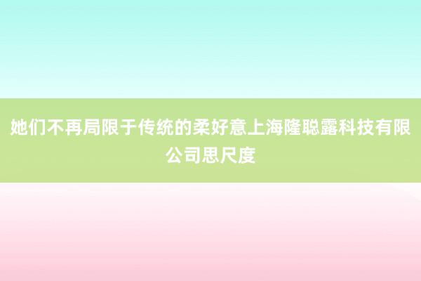 她们不再局限于传统的柔好意上海隆聪露科技有限公司思尺度