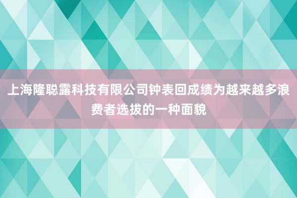 上海隆聪露科技有限公司钟表回成绩为越来越多浪费者选拔的一种面貌